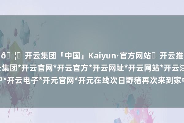 🦄开云集团「中国」Kaiyun·官方网站✅开云推荐✅我们为您提供:开云集团*开云官网*开云官方*开云网址*开云网站*开云注册*开云开户*开云电子*开元官网*开元在线次日野猪再次来到家中-开云集团「中国」Kaiyun·官方网站