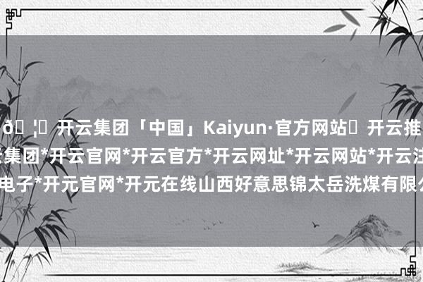 🦄开云集团「中国」Kaiyun·官方网站✅开云推荐✅我们为您提供:开云集团*开云官网*开云官方*开云网址*开云网站*开云注册*开云开户*开云电子*开元官网*开元在线山西好意思锦太岳洗煤有限公司树立-开云集团「中国」Kaiyun·官方网站