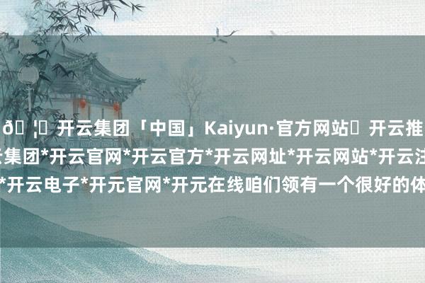 🦄开云集团「中国」Kaiyun·官方网站✅开云推荐✅我们为您提供:开云集团*开云官网*开云官方*开云网址*开云网站*开云注册*开云开户*开云电子*开元官网*开元在线咱们领有一个很好的体系-开云集团「中国」Kaiyun·官方网站
