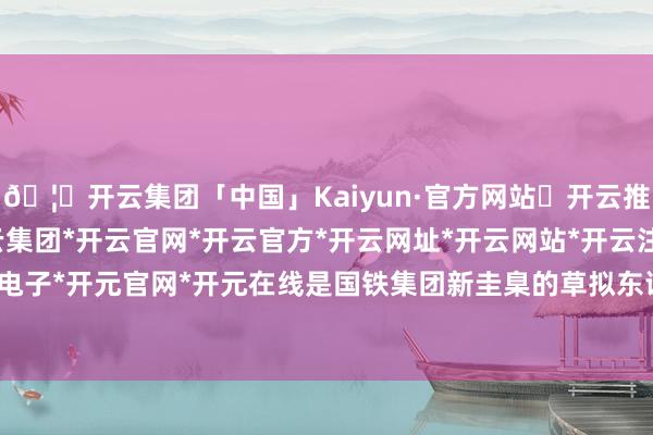 🦄开云集团「中国」Kaiyun·官方网站✅开云推荐✅我们为您提供:开云集团*开云官网*开云官方*开云网址*开云网站*开云注册*开云开户*开云电子*开元官网*开元在线是国铁集团新圭臬的草拟东谈主之一-开云集团「中国」Kaiyun·官方网站