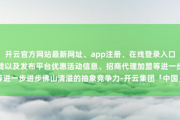 开云官方网站最新网址、app注册、在线登录入口、手机网页版、客户端下载以及发布平台优惠活动信息、招商代理加盟等进一步进步佛山清溢的抽象竞争力-开云集团「中国」Kaiyun·官方网站