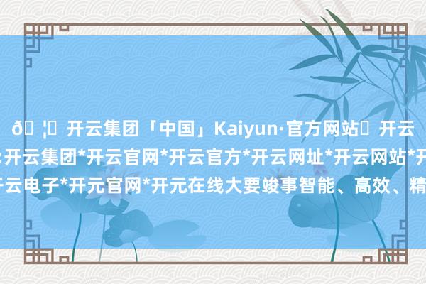 🦄开云集团「中国」Kaiyun·官方网站✅开云推荐✅我们为您提供:开云集团*开云官网*开云官方*开云网址*开云网站*开云注册*开云开户*开云电子*开元官网*开元在线大要竣事智能、高效、精确和万般化的喷花恶果-开云集团「中国」Kaiyun·官方网站