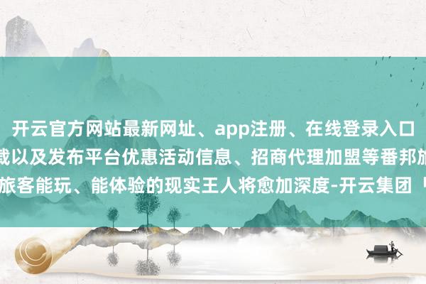 开云官方网站最新网址、app注册、在线登录入口、手机网页版、客户端下载以及发布平台优惠活动信息、招商代理加盟等番邦旅客能玩、能体验的现实王人将愈加深度-开云集团「中国」Kaiyun·官方网站