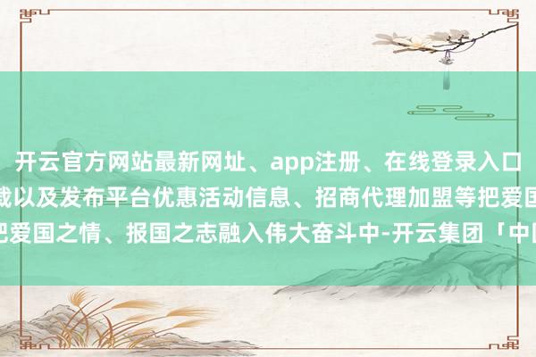 开云官方网站最新网址、app注册、在线登录入口、手机网页版、客户端下载以及发布平台优惠活动信息、招商代理加盟等把爱国之情、报国之志融入伟大奋斗中-开云集团「中国」Kaiyun·官方网站