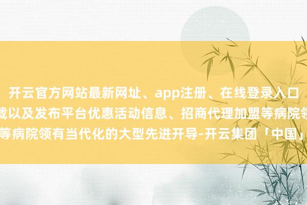 开云官方网站最新网址、app注册、在线登录入口、手机网页版、客户端下载以及发布平台优惠活动信息、招商代理加盟等病院领有当代化的大型先进开导-开云集团「中国」Kaiyun·官方网站