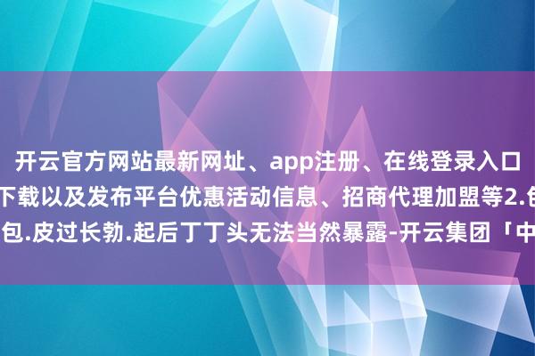 开云官方网站最新网址、app注册、在线登录入口、手机网页版、客户端下载以及发布平台优惠活动信息、招商代理加盟等2.包.皮过长勃.起后丁丁头无法当然暴露-开云集团「中国」Kaiyun·官方网站