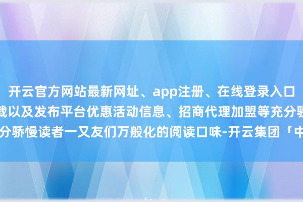 开云官方网站最新网址、app注册、在线登录入口、手机网页版、客户端下载以及发布平台优惠活动信息、招商代理加盟等充分骄慢读者一又友们万般化的阅读口味-开云集团「中国」Kaiyun·官方网站