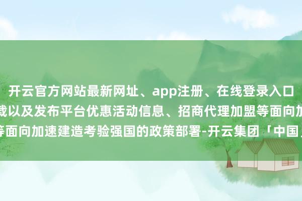 开云官方网站最新网址、app注册、在线登录入口、手机网页版、客户端下载以及发布平台优惠活动信息、招商代理加盟等面向加速建造考验强国的政策部署-开云集团「中国」Kaiyun·官方网站