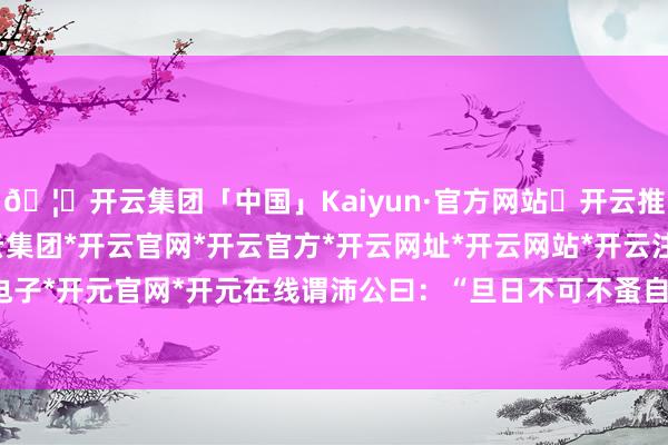 🦄开云集团「中国」Kaiyun·官方网站✅开云推荐✅我们为您提供:开云集团*开云官网*开云官方*开云网址*开云网站*开云注册*开云开户*开云电子*开元官网*开元在线谓沛公曰:“旦日不可不蚤自来谢项王-开云集团「中国」Kaiyun·官方网站