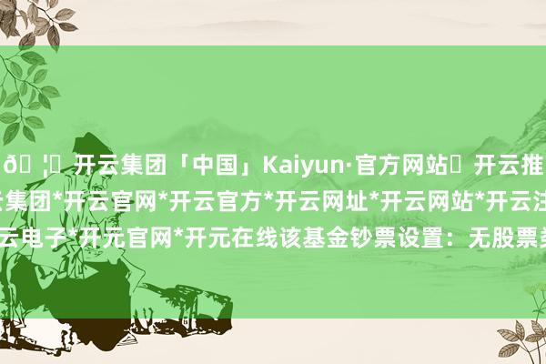 🦄开云集团「中国」Kaiyun·官方网站✅开云推荐✅我们为您提供:开云集团*开云官网*开云官方*开云网址*开云网站*开云注册*开云开户*开云电子*开元官网*开元在线该基金钞票设置：无股票类钞票-开云集团「中国」Kaiyun·官方网站