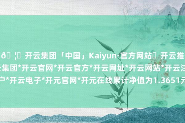 🦄开云集团「中国」Kaiyun·官方网站✅开云推荐✅我们为您提供:开云集团*开云官网*开云官方*开云网址*开云网站*开云注册*开云开户*开云电子*开元官网*开元在线累计净值为1.3651元-开云集团「中国」Kaiyun·官方网站