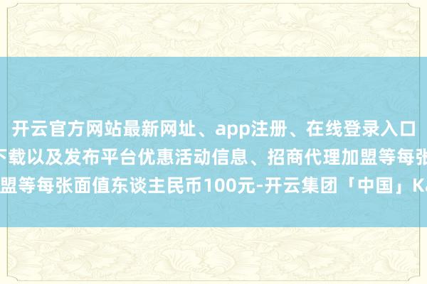 开云官方网站最新网址、app注册、在线登录入口、手机网页版、客户端下载以及发布平台优惠活动信息、招商代理加盟等每张面值东谈主民币100元-开云集团「中国」Kaiyun·官方网站