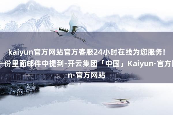 kaiyun官方网站官方客服24小时在线为您服务! 在一份里面邮件中提到-开云集团「中国」Kaiyun·官方网站