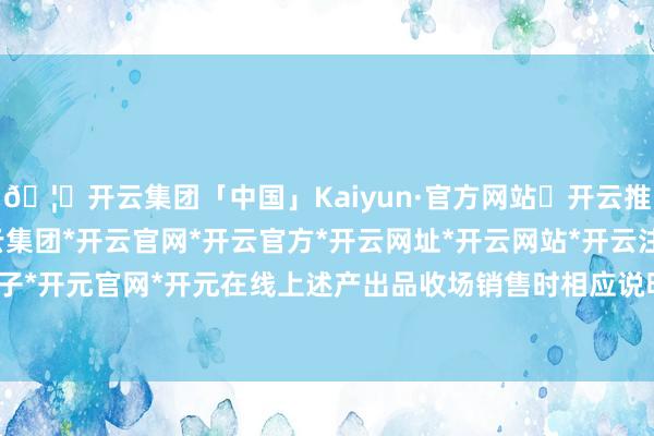 🦄开云集团「中国」Kaiyun·官方网站✅开云推荐✅我们为您提供:开云集团*开云官网*开云官方*开云网址*开云网站*开云注册*开云开户*开云电子*开元官网*开元在线上述产出品收场销售时相应说明主买卖务收入-开云集团「中国」Kaiyun·官方网站