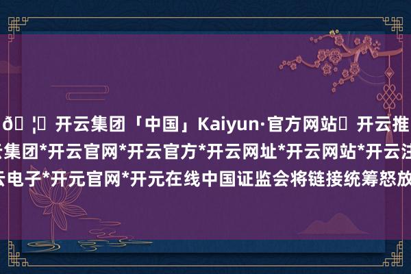 🦄开云集团「中国」Kaiyun·官方网站✅开云推荐✅我们为您提供:开云集团*开云官网*开云官方*开云网址*开云网站*开云注册*开云开户*开云电子*开元官网*开元在线中国证监会将链接统筹怒放和安全-开云集团「中国」Kaiyun·官方网站