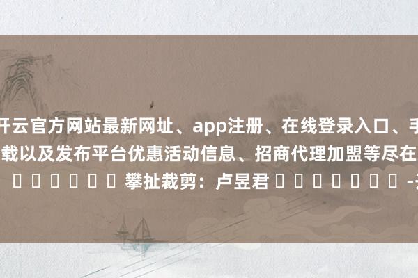 开云官方网站最新网址、app注册、在线登录入口、手机网页版、客户端下载以及发布平台优惠活动信息、招商代理加盟等尽在新浪财经APP 攀扯裁剪:卢昱君 -开云集团「中国」Kaiyun·官方网站