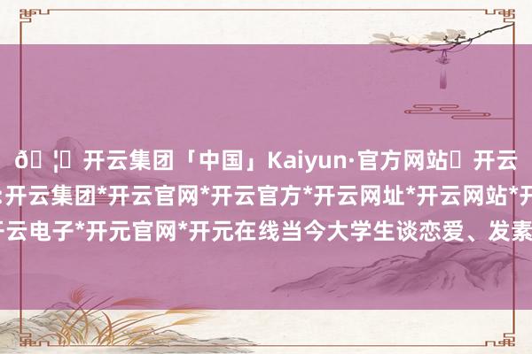 🦄开云集团「中国」Kaiyun·官方网站✅开云推荐✅我们为您提供:开云集团*开云官网*开云官方*开云网址*开云网站*开云注册*开云开户*开云电子*开元官网*开元在线当今大学生谈恋爱、发素性干系亦然很平方的事-开云集团「中国」Kaiyun·官方网站