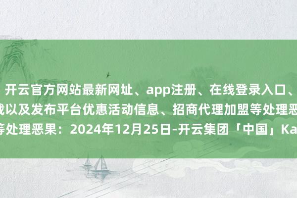 开云官方网站最新网址、app注册、在线登录入口、手机网页版、客户端下载以及发布平台优惠活动信息、招商代理加盟等处理恶果:2024年12月25日-开云集团「中国」Kaiyun·官方网站