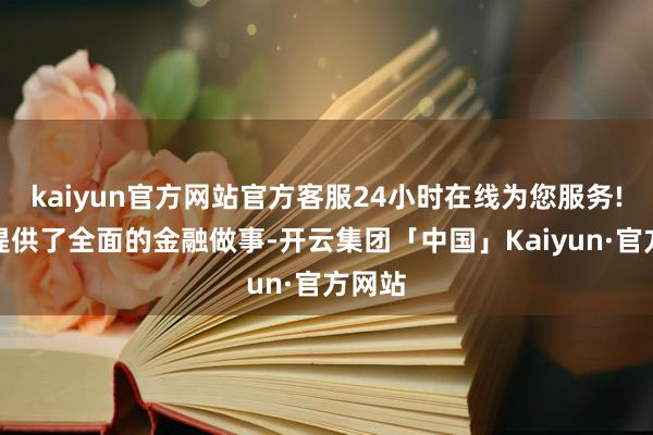 kaiyun官方网站官方客服24小时在线为您服务!为其提供了全面的金融做事-开云集团「中国」Kaiyun·官方网站