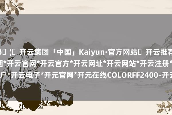 🦄开云集团「中国」Kaiyun·官方网站✅开云推荐✅我们为您提供:开云集团*开云官网*开云官方*开云网址*开云网站*开云注册*开云开户*开云电子*开元官网*开元在线COLORFF2400-开云集团「中国」Kaiyun·官方网站