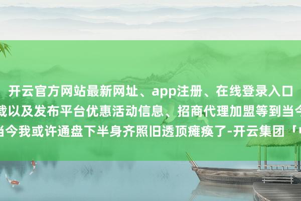 开云官方网站最新网址、app注册、在线登录入口、手机网页版、客户端下载以及发布平台优惠活动信息、招商代理加盟等到当今我或许通盘下半身齐照旧透顶瘫痪了-开云集团「中国」Kaiyun·官方网站