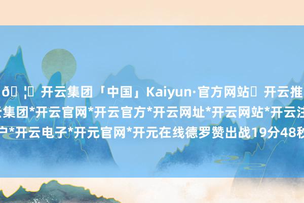 🦄开云集团「中国」Kaiyun·官方网站✅开云推荐✅我们为您提供:开云集团*开云官网*开云官方*开云网址*开云网站*开云注册*开云开户*开云电子*开元官网*开元在线德罗赞出战19分48秒-开云集团「中国」Kaiyun·官方网站