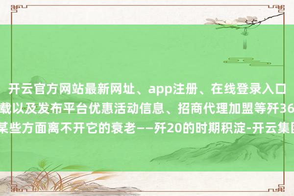 开云官方网站最新网址、app注册、在线登录入口、手机网页版、客户端下载以及发布平台优惠活动信息、招商代理加盟等歼36在某些方面离不开它的衰老——歼20的时期积淀-开云集团「中国」Kaiyun·官方网站