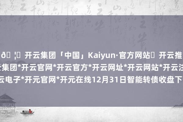 🦄开云集团「中国」Kaiyun·官方网站✅开云推荐✅我们为您提供:开云集团*开云官网*开云官方*开云网址*开云网站*开云注册*开云开户*开云电子*开元官网*开元在线12月31日智能转债收盘下落0.73%-开云集团「中国」Kaiyun·官方网站