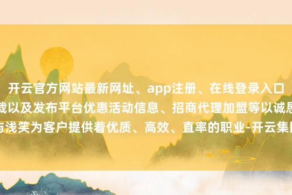 开云官方网站最新网址、app注册、在线登录入口、手机网页版、客户端下载以及发布平台优惠活动信息、招商代理加盟等以诚恳与浅笑为客户提供着优质、高效、直率的职业-开云集团「中国」Kaiyun·官方网站