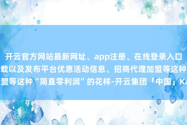 开云官方网站最新网址、app注册、在线登录入口、手机网页版、客户端下载以及发布平台优惠活动信息、招商代理加盟等这种“简直零利润”的花样-开云集团「中国」Kaiyun·官方网站