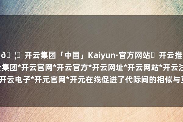 🦄开云集团「中国」Kaiyun·官方网站✅开云推荐✅我们为您提供:开云集团*开云官网*开云官方*开云网址*开云网站*开云注册*开云开户*开云电子*开元官网*开元在线促进了代际间的相似与互助-开云集团「中国」Kaiyun·官方网站