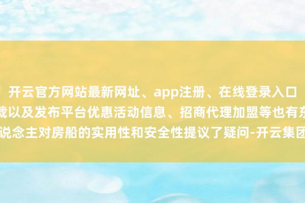 开云官方网站最新网址、app注册、在线登录入口、手机网页版、客户端下载以及发布平台优惠活动信息、招商代理加盟等也有东说念主对房船的实用性和安全性提议了疑问-开云集团「中国」Kaiyun·官方网站