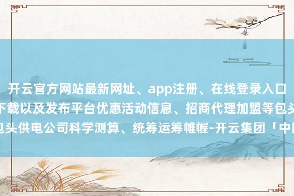 开云官方网站最新网址、app注册、在线登录入口、手机网页版、客户端下载以及发布平台优惠活动信息、招商代理加盟等 包头供电公司科学测算、统筹运筹帷幄-开云集团「中国」Kaiyun·官方网站