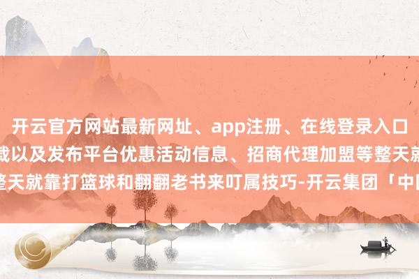 开云官方网站最新网址、app注册、在线登录入口、手机网页版、客户端下载以及发布平台优惠活动信息、招商代理加盟等整天就靠打篮球和翻翻老书来叮属技巧-开云集团「中国」Kaiyun·官方网站