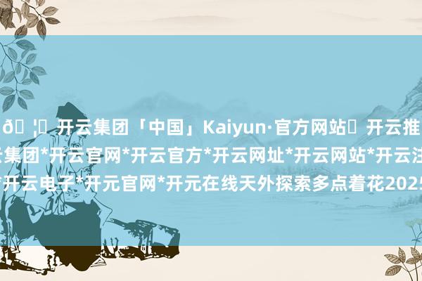 🦄开云集团「中国」Kaiyun·官方网站✅开云推荐✅我们为您提供:开云集团*开云官网*开云官方*开云网址*开云网站*开云注册*开云开户*开云电子*开元官网*开元在线天外探索多点着花2025年-开云集团「中国」Kaiyun·官方网站