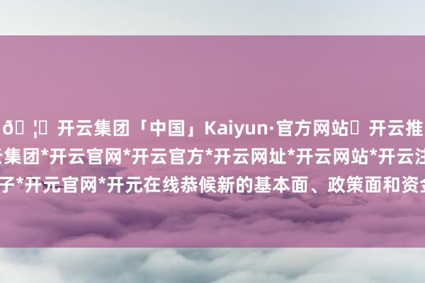 🦄开云集团「中国」Kaiyun·官方网站✅开云推荐✅我们为您提供:开云集团*开云官网*开云官方*开云网址*开云网站*开云注册*开云开户*开云电子*开元官网*开元在线恭候新的基本面、政策面和资金面的催化因素-开云集团「中国」Kaiyun·官方网站