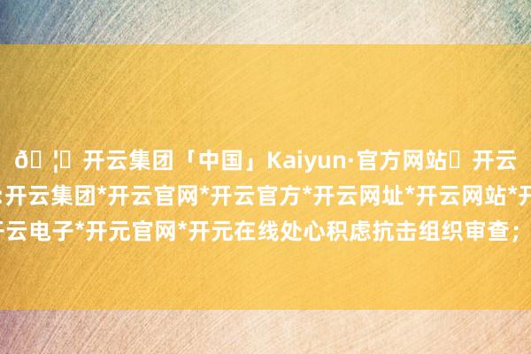 🦄开云集团「中国」Kaiyun·官方网站✅开云推荐✅我们为您提供:开云集团*开云官网*开云官方*开云网址*开云网站*开云注册*开云开户*开云电子*开元官网*开元在线处心积虑抗击组织审查；罔顾中央八项轨则精神-开云集团「中国」Kaiyun·官方网站
