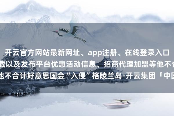 开云官方网站最新网址、app注册、在线登录入口、手机网页版、客户端下载以及发布平台优惠活动信息、招商代理加盟等他不合计好意思国会“入侵”格陵兰岛-开云集团「中国」Kaiyun·官方网站