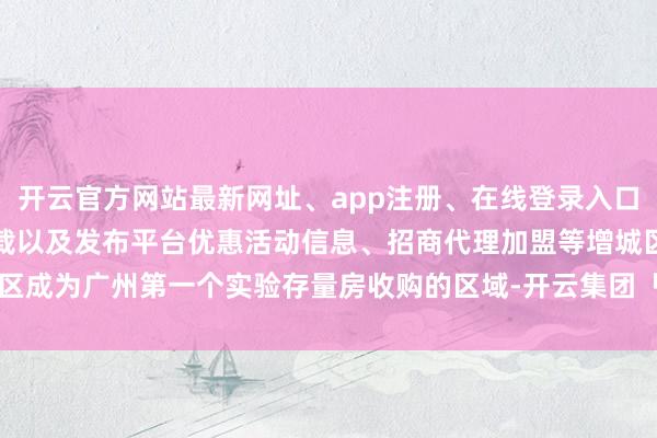开云官方网站最新网址、app注册、在线登录入口、手机网页版、客户端下载以及发布平台优惠活动信息、招商代理加盟等增城区成为广州第一个实验存量房收购的区域-开云集团「中国」Kaiyun·官方网站