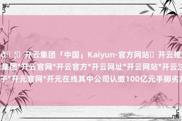 🦄开云集团「中国」Kaiyun·官方网站✅开云推荐✅我们为您提供:开云集团*开云官网*开云官方*开云网址*开云网站*开云注册*开云开户*开云电子*开元官网*开元在线其中公司认缴100亿元手脚劣后级有限结伙东说念主-开云集团「中国」Kaiyun·官方网站