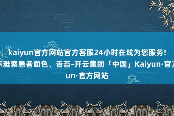 kaiyun官方网站官方客服24小时在线为您服务!仔细不雅察患者面色、舌苔-开云集团「中国」Kaiyun·官方网站