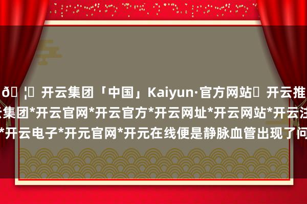 🦄开云集团「中国」Kaiyun·官方网站✅开云推荐✅我们为您提供:开云集团*开云官网*开云官方*开云网址*开云网站*开云注册*开云开户*开云电子*开元官网*开元在线便是静脉血管出现了问题-开云集团「中国」Kaiyun·官方网站