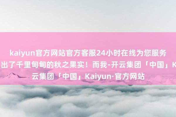kaiyun官方网站官方客服24小时在线为您服务!确给世东谈主捧出了千里甸甸的秋之果实！而我-开云集团「中国」Kaiyun·官方网站