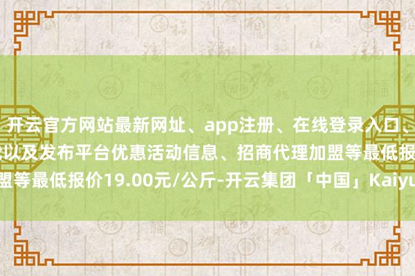 开云官方网站最新网址、app注册、在线登录入口、手机网页版、客户端下载以及发布平台优惠活动信息、招商代理加盟等最低报价19.00元/公斤-开云集团「中国」Kaiyun·官方网站
