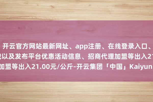 开云官方网站最新网址、app注册、在线登录入口、手机网页版、客户端下载以及发布平台优惠活动信息、招商代理加盟等出入21.00元/公斤-开云集团「中国」Kaiyun·官方网站