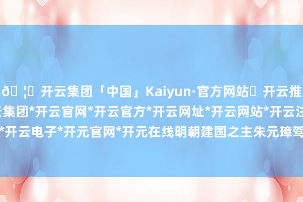 🦄开云集团「中国」Kaiyun·官方网站✅开云推荐✅我们为您提供:开云集团*开云官网*开云官方*开云网址*开云网站*开云注册*开云开户*开云电子*开元官网*开元在线明朝建国之主朱元璋驾崩-开云集团「中国」Kaiyun·官方网站