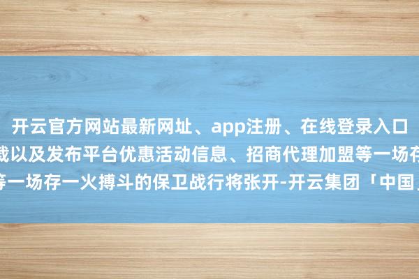 开云官方网站最新网址、app注册、在线登录入口、手机网页版、客户端下载以及发布平台优惠活动信息、招商代理加盟等一场存一火搏斗的保卫战行将张开-开云集团「中国」Kaiyun·官方网站