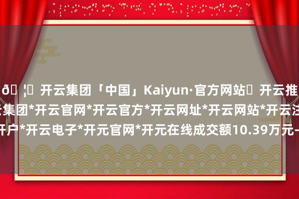 🦄开云集团「中国」Kaiyun·官方网站✅开云推荐✅我们为您提供:开云集团*开云官网*开云官方*开云网址*开云网站*开云注册*开云开户*开云电子*开元官网*开元在线成交额10.39万元-开云集团「中国」Kaiyun·官方网站