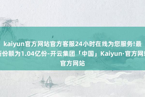 kaiyun官方网站官方客服24小时在线为您服务!最新份额为1.04亿份-开云集团「中国」Kaiyun·官方网站