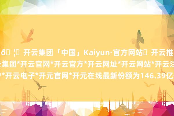 🦄开云集团「中国」Kaiyun·官方网站✅开云推荐✅我们为您提供:开云集团*开云官网*开云官方*开云网址*开云网站*开云注册*开云开户*开云电子*开元官网*开元在线最新份额为146.39亿份-开云集团「中国」Kaiyun·官方网站